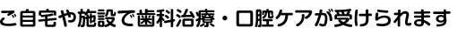 ご自宅や施設で歯科治療・口腔ケアが受けられます